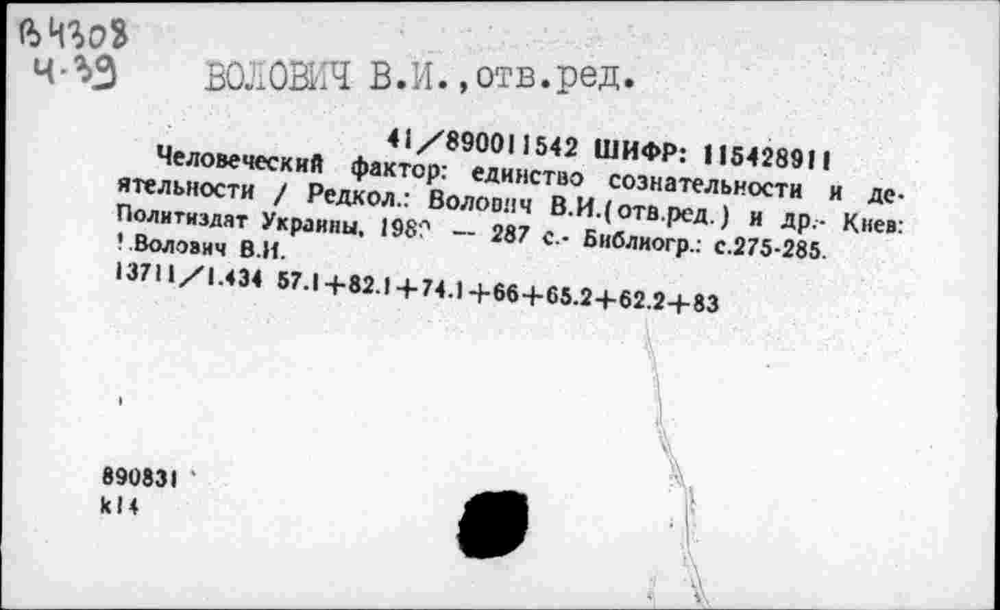 ﻿ч %3 ВОлОЗЯ В.И.,отв.ред.
41/890011542 ШИФР: 115428911
Человеческий фактор: единство сознательности и деятельности / Редкол.: Волович В.И.(отв.ред.) и др.- Киев: Политиздат Украины, 198? -- 287 с.- Библиогр.: с.275-285.
Волович В.И.
13711/1.434 57.14-82.14-74.14-664-65.24-62.24-83
890831 ' к!4